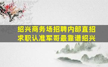 绍兴商务场招聘内部直招求职认准军哥最靠谱绍兴